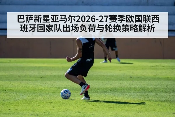巴萨新星亚马尔2026-27赛季欧国联西班牙国家队出场负荷与轮换策略解析